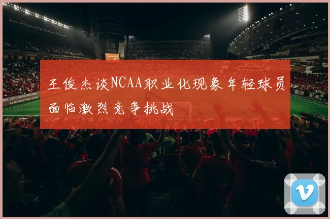 王俊杰谈NCAA职业化现象年轻球员面临激烈竞争挑战