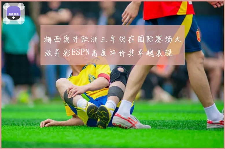 梅西离开欧洲三年仍在国际赛场大放异彩ESPN高度评价其卓越表现