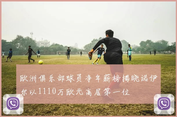 欧洲俱乐部球员净年薪榜揭晓诺伊尔以1110万欧元高居第一位