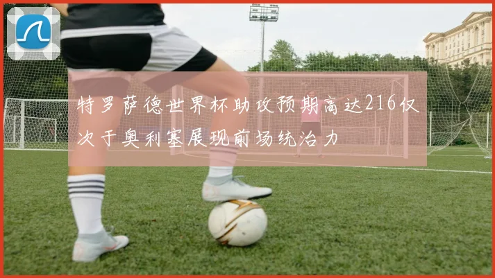 特罗萨德世界杯助攻预期高达216仅次于奥利塞展现前场统治力