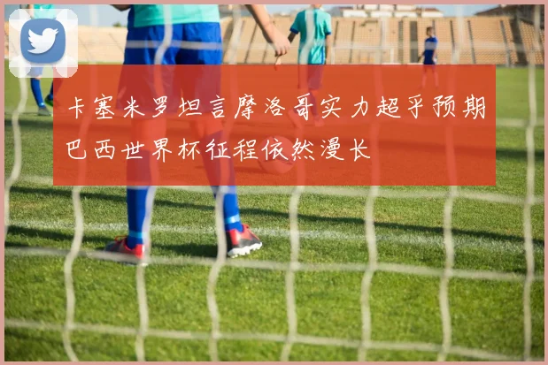 卡塞米罗坦言摩洛哥实力超乎预期巴西世界杯征程依然漫长