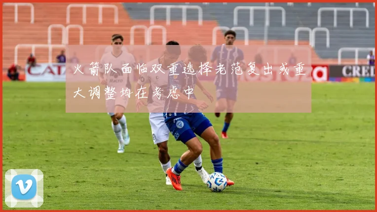 火箭队面临双重选择老范复出或重大调整均在考虑中