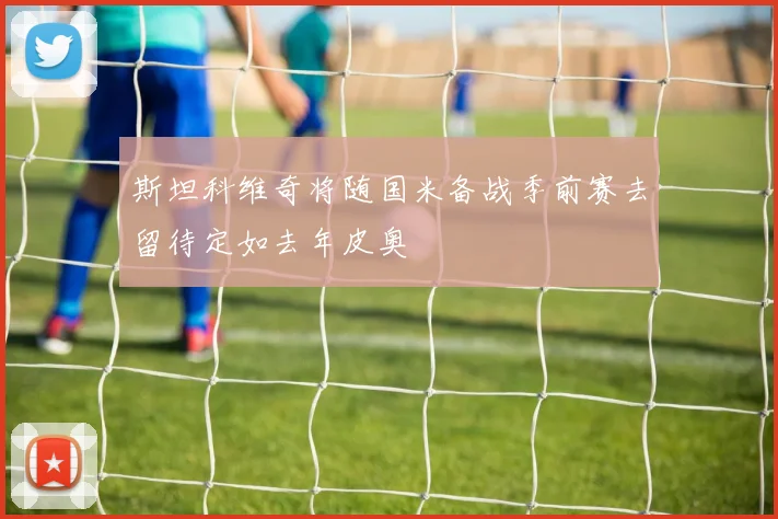 斯坦科维奇将随国米备战季前赛去留待定如去年皮奥