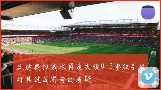 瓜迪奥拉战术再度失误0-3惨败引发对其过度思考的质疑