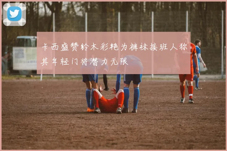 卡西盛赞铃木彩艳为裤袜接班人称其年轻门将潜力无限