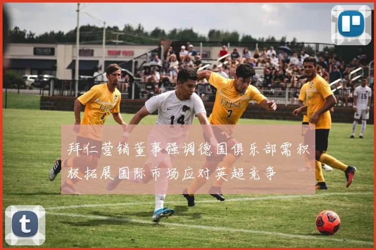 拜仁营销董事强调德国俱乐部需积极拓展国际市场应对英超竞争
