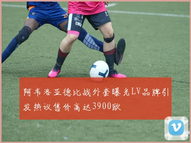 阿韦洛亚德比战外套曝光LV品牌引发热议售价高达3900欧