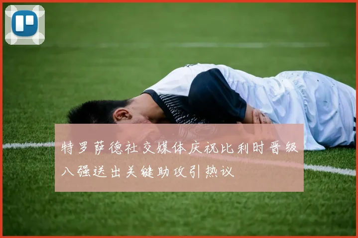特罗萨德社交媒体庆祝比利时晋级八强送出关键助攻引热议