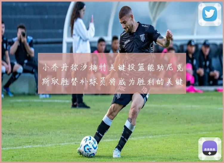 小乔丹称沙梅特关键投篮能助尼克斯取胜替补球员将成为胜利的关键因素