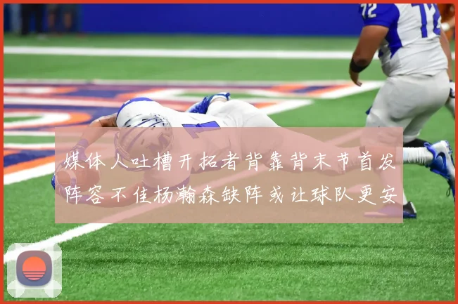 媒体人吐槽开拓者背靠背末节首发阵容不佳杨瀚森缺阵或让球队更安心