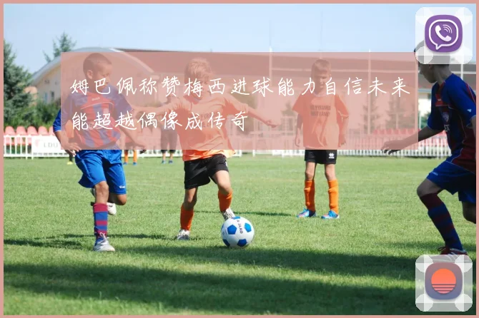 姆巴佩称赞梅西进球能力自信未来能超越偶像成传奇
