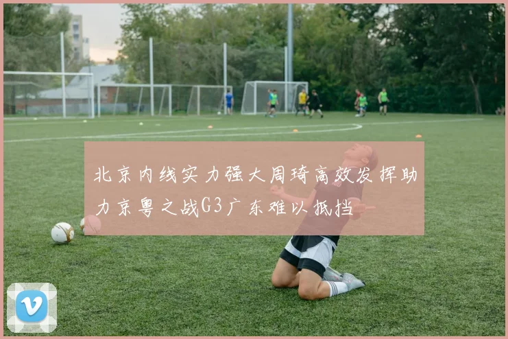 北京内线实力强大周琦高效发挥助力京粤之战G3广东难以抵挡