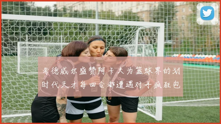 考德威尔盛赞阿卡夫为篮球界的划时代天才每回合都遭遇对手疯狂包夹挑战