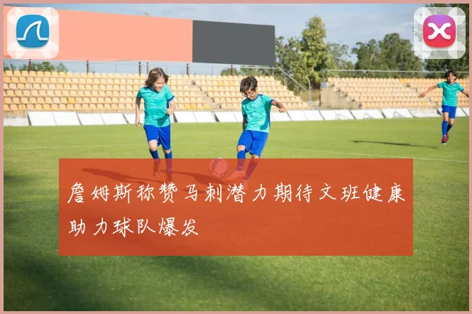 詹姆斯称赞马刺潜力期待文班健康助力球队爆发
